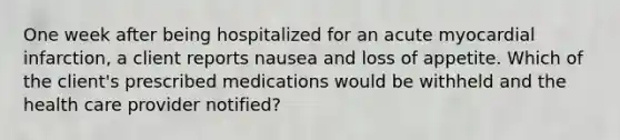 One week after being hospitalized for an acute myocardial infarction, a client reports nausea and loss of appetite. Which of the client's prescribed medications would be withheld and the health care provider notified?