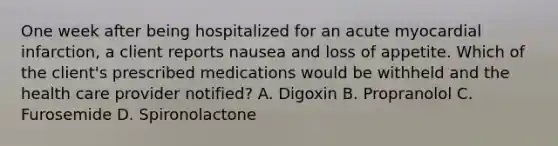 One week after being hospitalized for an acute myocardial infarction, a client reports nausea and loss of appetite. Which of the client's prescribed medications would be withheld and the health care provider notified? A. Digoxin B. Propranolol C. Furosemide D. Spironolactone