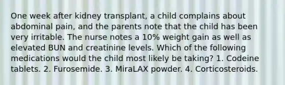 One week after kidney transplant, a child complains about abdominal pain, and the parents note that the child has been very irritable. The nurse notes a 10% weight gain as well as elevated BUN and creatinine levels. Which of the following medications would the child most likely be taking? 1. Codeine tablets. 2. Furosemide. 3. MiraLAX powder. 4. Corticosteroids.