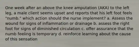 One week after an above the knee amputation (AKA) to the left leg, a male client seems upset and reports that his left foot feels "numb." which action should the nurse implement? a. Assess the wound for signs of inflammation or drainage b. assess the right foot for signs of diminished circulation c. offer assurance that the numb feeling is temporary d. reinforce learning about the cause of this sensation