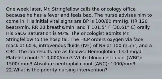 One week later, Mr. Stringfellow calls the oncology office because he has a fever and feels bad. The nurse advises him to come in. His initial vital signs are BP is 100/60 mmHg, HR 120 beats/min, RR 28 breaths/min, and T 101.5° F (38.61° C) orally. His SaO2 saturation is 90%. The oncologist admits Mr. Stringfellow to the hospital. The HCP orders oxygen via face mask at 60%, intravenous fluids (IVF) of NS at 100 mL/hr, and a CBC. The lab results are as follows: Hemoglobin: 13.0 mg/dl Platelet count: 110,000/mm3 White blood cell count (WBC): 1500/ mm3 Absolute neutrophil count (ANC): 1000/mm3 22.What is the priority nursing intervention?