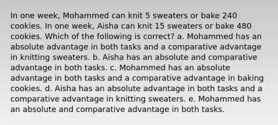 ​In one week, Mohammed can knit 5 sweaters or bake 240 cookies. In one week, Aisha can knit 15 sweaters or bake 480 cookies. Which of the following is correct? a. ​Mohammed has an absolute advantage in both tasks and a comparative advantage in knitting sweaters. b. ​Aisha has an absolute and comparative advantage in both tasks. c. ​Mohammed has an absolute advantage in both tasks and a comparative advantage in baking cookies. d. ​Aisha has an absolute advantage in both tasks and a comparative advantage in knitting sweaters. e. ​Mohammed has an absolute and comparative advantage in both tasks.