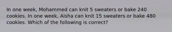 ​In one week, Mohammed can knit 5 sweaters or bake 240 cookies. In one week, Aisha can knit 15 sweaters or bake 480 cookies. Which of the following is correct?