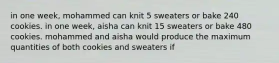 in one week, mohammed can knit 5 sweaters or bake 240 cookies. in one week, aisha can knit 15 sweaters or bake 480 cookies. mohammed and aisha would produce the maximum quantities of both cookies and sweaters if