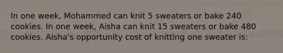 In one week, Mohammed can knit 5 sweaters or bake 240 cookies. In one week, Aisha can knit 15 sweaters or bake 480 cookies. Aisha's opportunity cost of knitting one sweater is:​