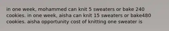 in one week, mohammed can knit 5 sweaters or bake 240 cookies. in one week, aisha can knit 15 sweaters or bake480 cookies. aisha opportunity cost of knitting one sweater is