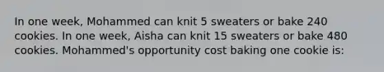 In one week, Mohammed can knit 5 sweaters or bake 240 cookies. In one week, Aisha can knit 15 sweaters or bake 480 cookies. Mohammed's opportunity cost baking one cookie is:​