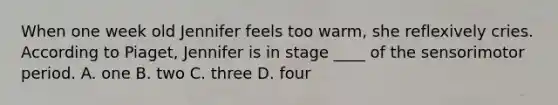 When one week old Jennifer feels too warm, she reflexively cries. According to Piaget, Jennifer is in stage ____ of the sensorimotor period. A. one B. two C. three D. four