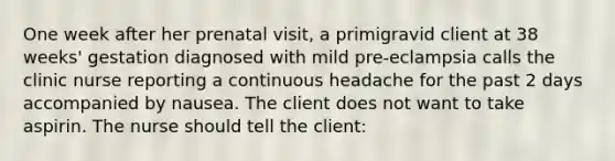 One week after her prenatal visit, a primigravid client at 38 weeks' gestation diagnosed with mild pre-eclampsia calls the clinic nurse reporting a continuous headache for the past 2 days accompanied by nausea. The client does not want to take aspirin. The nurse should tell the client: