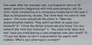 One week after her prenatal visit, a primigravid client at 38 weeks' gestation diagnosed with mild preeclampsia calls the clinic nurse complaining of a continuous headache for the past 2 days accompanied by nausea. The client does not want to take aspirin. The nurse should tell the client: A. "Take two acetaminophen tablets. They aren't as likely to upset your stomach" B. "I think the doctor should see you today. Can you come to the clinic this morning?" C. "You need to lie down and rest. Have you tried placing a cool compress over your head?" D. "I'll ask the doctor to call in a prescription for aspirin with codeine. What's your pharmacy's number?"