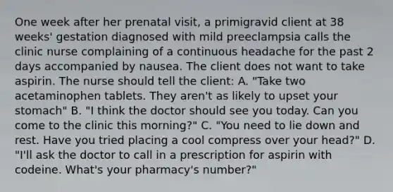 One week after her prenatal visit, a primigravid client at 38 weeks' gestation diagnosed with mild preeclampsia calls the clinic nurse complaining of a continuous headache for the past 2 days accompanied by nausea. The client does not want to take aspirin. The nurse should tell the client: A. "Take two acetaminophen tablets. They aren't as likely to upset your stomach" B. "I think the doctor should see you today. Can you come to the clinic this morning?" C. "You need to lie down and rest. Have you tried placing a cool compress over your head?" D. "I'll ask the doctor to call in a prescription for aspirin with codeine. What's your pharmacy's number?"