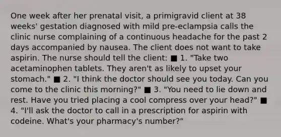 One week after her prenatal visit, a primigravid client at 38 weeks' gestation diagnosed with mild pre-eclampsia calls the clinic nurse complaining of a continuous headache for the past 2 days accompanied by nausea. The client does not want to take aspirin. The nurse should tell the client: ■ 1. "Take two acetaminophen tablets. They aren't as likely to upset your stomach." ■ 2. "I think the doctor should see you today. Can you come to the clinic this morning?" ■ 3. "You need to lie down and rest. Have you tried placing a cool compress over your head?" ■ 4. "I'll ask the doctor to call in a prescription for aspirin with codeine. What's your pharmacy's number?"