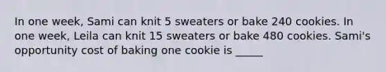 In one week, Sami can knit 5 sweaters or bake 240 cookies. In one week, Leila can knit 15 sweaters or bake 480 cookies. Sami's opportunity cost of baking one cookie is _____