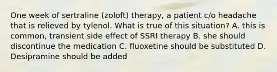 One week of sertraline (zoloft) therapy, a patient c/o headache that is relieved by tylenol. What is true of this situation? A. this is common, transient side effect of SSRI therapy B. she should discontinue the medication C. fluoxetine should be substituted D. Desipramine should be added