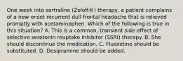 One week into sertraline (Zoloft®) therapy, a patient complains of a new onset recurrent dull frontal headache that is relieved promptly with acetaminophen. Which of the following is true in this situation? A. This is a common, transient side effect of selective serotonin reuptake inhibitor (SSRI) therapy. B. She should discontinue the medication. C. Fluoxetine should be substituted. D. Desipramine should be added.