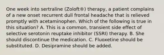 One week into sertraline (Zoloft®) therapy, a patient complains of a new onset recurrent dull frontal headache that is relieved promptly with acetaminophen. Which of the following is true in this situation? A. This is a common, transient side effect of selective serotonin reuptake inhibitor (SSRI) therapy. B. She should discontinue the medication. C. Fluoxetine should be substituted. D. Desipramine should be added.