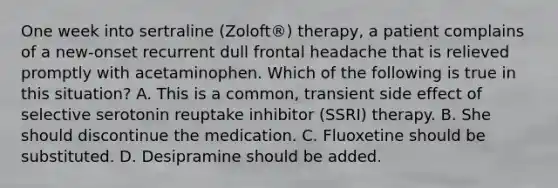 One week into sertraline (Zoloft®) therapy, a patient complains of a new-onset recurrent dull frontal headache that is relieved promptly with acetaminophen. Which of the following is true in this situation? A. This is a common, transient side effect of selective serotonin reuptake inhibitor (SSRI) therapy. B. She should discontinue the medication. C. Fluoxetine should be substituted. D. Desipramine should be added.