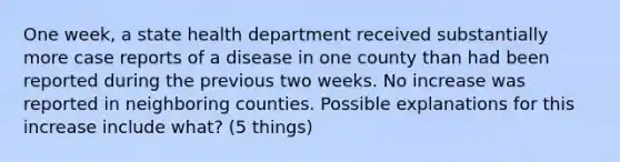 One week, a state health department received substantially more case reports of a disease in one county than had been reported during the previous two weeks. No increase was reported in neighboring counties. Possible explanations for this increase include what? (5 things)