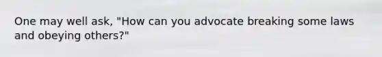 One may well ask, "How can you advocate breaking some laws and obeying others?"