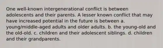 One well-known intergenerational conflict is between adolescents and their parents. A lesser known conflict that may have increased potential in the future is between a. young/middle-aged adults and older adults. b. the young-old and the old-old. c. children and their adolescent siblings. d. children and their grandparents.