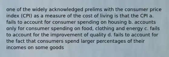 one of the widely acknowledged prelims with the consumer price index (CPI) as a measure of the cost of living is that the CPI a. fails to account for consumer spending on housing b. accounts only for consumer spending on food, clothing and energy c. fails to account for the improvement of quality d. fails to account for the fact that consumers spend larger percentages of their incomes on some goods