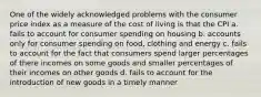 One of the widely acknowledged problems with the consumer price index as a measure of the cost of living is that the CPI a. fails to account for consumer spending on housing b. accounts only for consumer spending on food, clothing and energy c. fails to account for the fact that consumers spend larger percentages of there incomes on some goods and smaller percentages of their incomes on other goods d. fails to account for the introduction of new goods in a timely manner