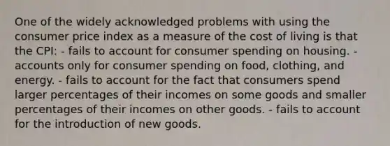 One of the widely acknowledged problems with using the consumer price index as a measure of the cost of living is that the CPI: - fails to account for consumer spending on housing. - accounts only for consumer spending on food, clothing, and energy. - fails to account for the fact that consumers spend larger percentages of their incomes on some goods and smaller percentages of their incomes on other goods. - fails to account for the introduction of new goods.