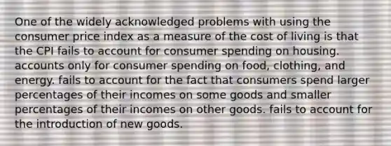 One of the widely acknowledged problems with using the consumer price index as a measure of the cost of living is that the CPI fails to account for consumer spending on housing. accounts only for consumer spending on food, clothing, and energy. fails to account for the fact that consumers spend larger percentages of their incomes on some goods and smaller percentages of their incomes on other goods. fails to account for the introduction of new goods.