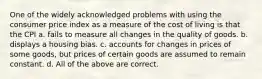 One of the widely acknowledged problems with using the consumer price index as a measure of the cost of living is that the CPI a. fails to measure all changes in the quality of goods. b. displays a housing bias. c. accounts for changes in prices of some goods, but prices of certain goods are assumed to remain constant. d. All of the above are correct.