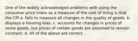 One of the widely acknowledged problems with using the consumer price index as a measure of the cost of living is that the CPI a. fails to measure all changes in the quality of goods. b. displays a housing bias. c. accounts for changes in prices of some goods, but prices of certain goods are assumed to remain constant. d. All of the above are correct.