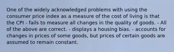 One of the widely acknowledged problems with using the consumer price index as a measure of the cost of living is that the CPI - fails to measure all changes in the quality of goods. - All of the above are correct. - displays a housing bias. - accounts for changes in prices of some goods, but prices of certain goods are assumed to remain constant.