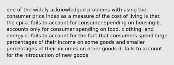 one of the widely acknowledged problems with using the consumer price index as a measure of the cost of living is that the cpi a. fails to account for consumer spending on housing b. accounts only for consumer spending on food, clothing, and energy c. fails to account for the fact that consumers spend large percentages of their income on some goods and smaller percentages of their incomes on other goods d. fails to account for the introduction of new goods