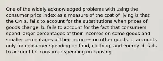 One of the widely acknowledged problems with using the consumer price index as a measure of the cost of living is that the CPI a. fails to account for the substitutions when prices of goods change. b. fails to account for the fact that consumers spend larger percentages of their incomes on some goods and smaller percentages of their incomes on other goods. c. accounts only for consumer spending on food, clothing, and energy. d. fails to account for consumer spending on housing.