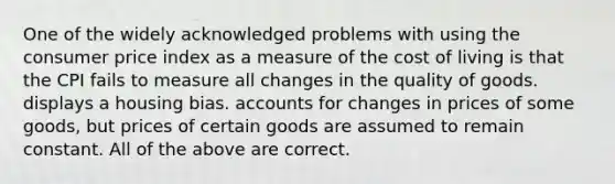 One of the widely acknowledged problems with using the consumer price index as a measure of the cost of living is that the CPI fails to measure all changes in the quality of goods. displays a housing bias. accounts for changes in prices of some goods, but prices of certain goods are assumed to remain constant. All of the above are correct.