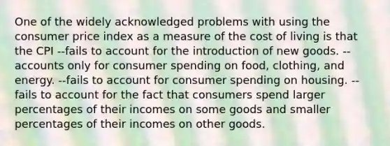 One of the widely acknowledged problems with using the consumer price index as a measure of the cost of living is that the CPI --fails to account for the introduction of new goods. --accounts only for consumer spending on food, clothing, and energy. --fails to account for consumer spending on housing. --fails to account for the fact that consumers spend larger percentages of their incomes on some goods and smaller percentages of their incomes on other goods.