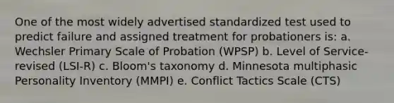 One of the most widely advertised standardized test used to predict failure and assigned treatment for probationers is: a. Wechsler Primary Scale of Probation (WPSP) b. Level of Service-revised (LSI-R) c. Bloom's taxonomy d. Minnesota multiphasic Personality Inventory (MMPI) e. Conflict Tactics Scale (CTS)