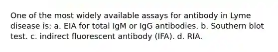 One of the most widely available assays for antibody in Lyme disease is: a. EIA for total IgM or IgG antibodies. b. Southern blot test. c. indirect fluorescent antibody (IFA). d. RIA.