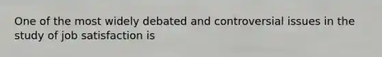 One of the most widely debated and controversial issues in the study of job satisfaction is