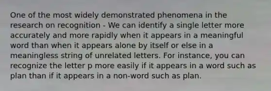 One of the most widely demonstrated phenomena in the research on recognition - We can identify a single letter more accurately and more rapidly when it appears in a meaningful word than when it appears alone by itself or else in a meaningless string of unrelated letters. For instance, you can recognize the letter p more easily if it appears in a word such as plan than if it appears in a non-word such as plan.