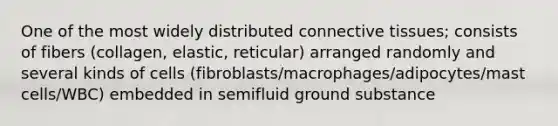 One of the most widely distributed connective tissues; consists of fibers (collagen, elastic, reticular) arranged randomly and several kinds of cells (fibroblasts/macrophages/adipocytes/mast cells/WBC) embedded in semifluid ground substance