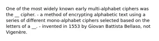 One of the most widely known early multi-alphabet ciphers was the __ cipher. - a method of encrypting alphabetic text using a series of different mono-alphabet ciphers selected based on the letters of a __. - invented in 1553 by Giovan Battista Bellaso, not Vigenère.