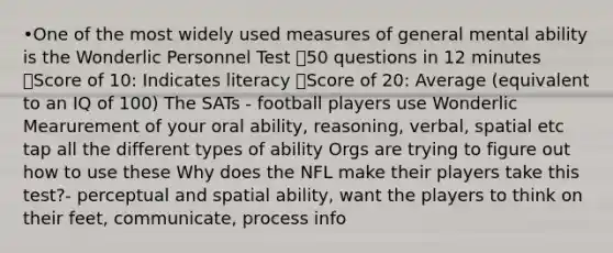 •One of the most widely used measures of general mental ability is the Wonderlic Personnel Test ๏50 questions in 12 minutes ๏Score of 10: Indicates literacy ๏Score of 20: Average (equivalent to an IQ of 100) The SATs - football players use Wonderlic Mearurement of your oral ability, reasoning, verbal, spatial etc tap all the different types of ability Orgs are trying to figure out how to use these Why does the NFL make their players take this test?- perceptual and spatial ability, want the players to think on their feet, communicate, process info