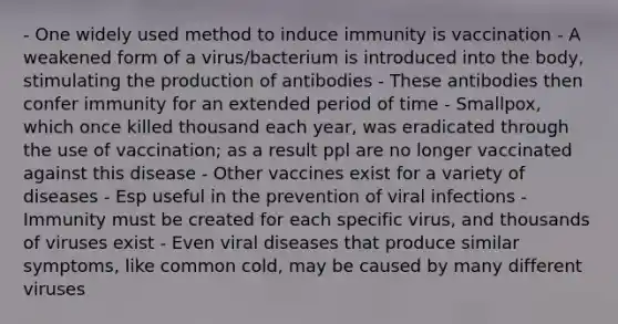 - One widely used method to induce immunity is vaccination - A weakened form of a virus/bacterium is introduced into the body, stimulating the production of antibodies - These antibodies then confer immunity for an extended period of time - Smallpox, which once killed thousand each year, was eradicated through the use of vaccination; as a result ppl are no longer vaccinated against this disease - Other vaccines exist for a variety of diseases - Esp useful in the prevention of viral infections - Immunity must be created for each specific virus, and thousands of viruses exist - Even viral diseases that produce similar symptoms, like common cold, may be caused by many different viruses