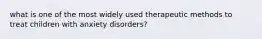 what is one of the most widely used therapeutic methods to treat children with anxiety disorders?