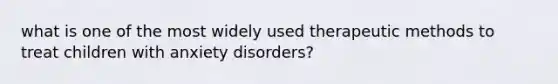 what is one of the most widely used therapeutic methods to treat children with anxiety disorders?