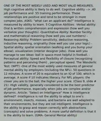 ONE OF THE MOST WIDELY USED AND MOST VALID MEASURES. High cognitive ability is likely to do well. Cognitive ability --> .40 job performance and .55 training performance. These relationships are positive and tend to be stronger in more complex jobs. ASKS: "what can an applicant do?" Intelligence is measured by ability to learn. 5 Cognitive Abilities: -Verbal ability: Oral & written comprehension and expression (how well you verbalize your thoughts) -Quantitative Ability: Number facility and mathematical reasoning (how well you use numbers) -Reasoning Ability: Problem sensitivity, deductive reasoning, inductive reasoning, originality (how well you use your logic) -Spatial ability: spatial orientation (walking and you bump your elbow), visualization (interior designer jobs). (how well you manage to see ideas: ball in space-most helpful in football. -Perceptual ability: Speed and flexibility of closure (recognizing patterns and perceiving them) , perceptual speed. The Wonderlic Test: (WPT) -One of the most widely used measures of general mental ability by employers (including the NFL). 50 questions in 12 minutes. A score of 20 is equivalent to an IQ of 100, which is average. A score if 10 indicates literacy. For NFL players: the closer you are to the ball, the higher your score. (Class 9, slide # 21) -High validity, generally considered to be the best predictor of job performance, especially when jobs are complex and/or dynamic. Article: "Select on Intelligence" How is intelligence defined? -Intelligence is not the ability to adapt to one's environment; insects, mosses, and bacteria are well adapted to their environments, but they are not intelligent. Intelligence is the ability to grasp and reason correctly with abstractions (concepts) and solve problems. A more useful definition is that it is the ability to learn. (GMA- General Mental ability)