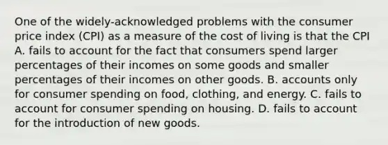 One of the widely-acknowledged problems with the consumer price index (CPI) as a measure of the cost of living is that the CPI A. fails to account for the fact that consumers spend larger percentages of their incomes on some goods and smaller percentages of their incomes on other goods. B. accounts only for consumer spending on food, clothing, and energy. C. fails to account for consumer spending on housing. D. fails to account for the introduction of new goods.