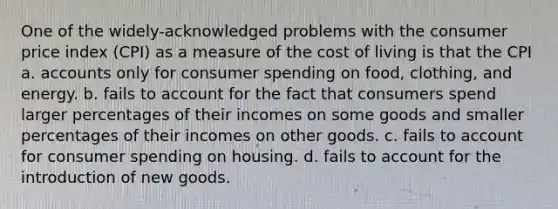 One of the widely-acknowledged problems with the consumer price index (CPI) as a measure of the cost of living is that the CPI a. accounts only for consumer spending on food, clothing, and energy. b. fails to account for the fact that consumers spend larger percentages of their incomes on some goods and smaller percentages of their incomes on other goods. c. fails to account for consumer spending on housing. d. fails to account for the introduction of new goods.