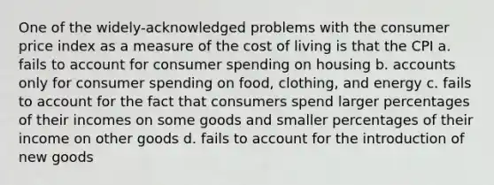 One of the widely-acknowledged problems with the consumer price index as a measure of the cost of living is that the CPI a. fails to account for consumer spending on housing b. accounts only for consumer spending on food, clothing, and energy c. fails to account for the fact that consumers spend larger percentages of their incomes on some goods and smaller percentages of their income on other goods d. fails to account for the introduction of new goods