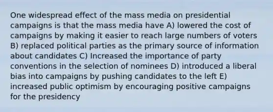 One widespread effect of the mass media on presidential campaigns is that the mass media have A) lowered the cost of campaigns by making it easier to reach large numbers of voters B) replaced political parties as the primary source of information about candidates C) Increased the importance of party conventions in the selection of nominees D) introduced a liberal bias into campaigns by pushing candidates to the left E) increased public optimism by encouraging positive campaigns for the presidency